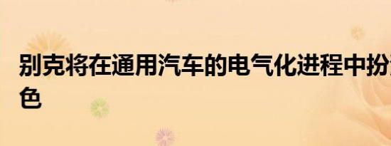 别克将在通用汽车的电气化进程中扮演重要角色