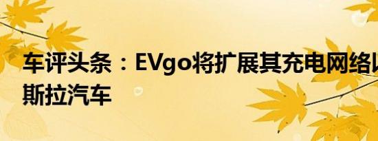 车评头条：EVgo将扩展其充电网络以支持特斯拉汽车