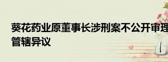葵花药业原董事长涉刑案不公开审理被驳 提管辖异议