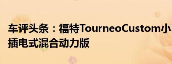 车评头条：福特TourneoCustom小巴的新型插电式混合动力版