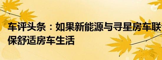 车评头条：如果新能源与寻星房车联合打造环保舒适房车生活