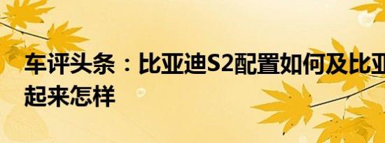 车评头条：比亚迪S2配置如何及比亚迪S2开起来怎样