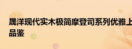 晟洋现代实木极简摩登司系列优雅上市 邀您品鉴