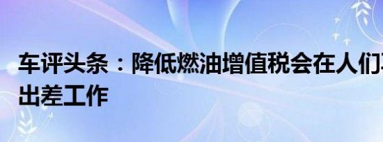 车评头条：降低燃油增值税会在人们再次需要出差工作