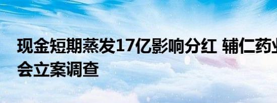 现金短期蒸发17亿影响分红 辅仁药业遭证监会立案调查