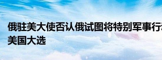 俄驻美大使否认俄试图将特别军事行动拖延至美国大选
