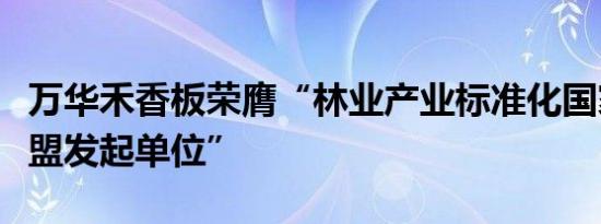 万华禾香板荣膺“林业产业标准化国家创新联盟发起单位”