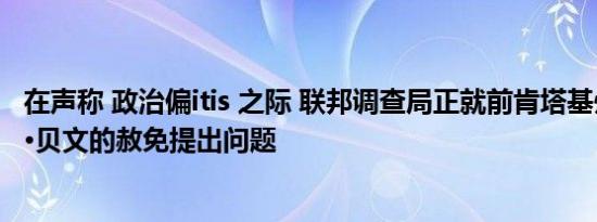 在声称 政治偏itis 之际 联邦调查局正就前肯塔基州州长马特·贝文的赦免提出问题