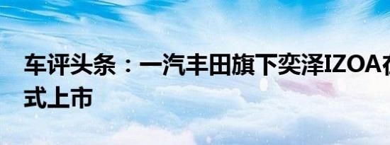 车评头条：一汽丰田旗下奕泽IZOA在上海正式上市