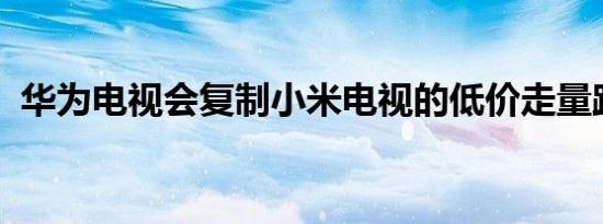 华为电视会复制小米电视的低价走量路数吗