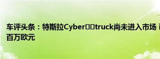 车评头条：特斯拉Cyber​​truck尚未进入市场 已经赚了数百万欧元