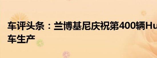 车评头条：兰博基尼庆祝第400辆Huracán赛车生产