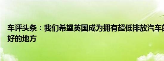 车评头条：我们希望英国成为拥有超低排放汽车的世界上最好的地方