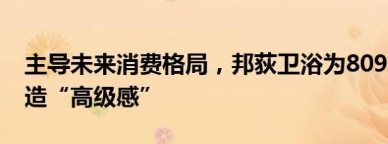 主导未来消费格局，邦荻卫浴为8090完美打造“高级感”