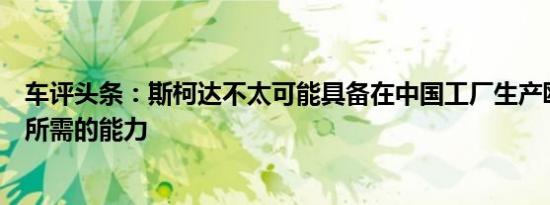 车评头条：斯柯达不太可能具备在中国工厂生产欧洲版汽车所需的能力
