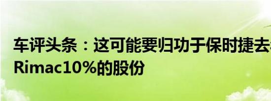 车评头条：这可能要归功于保时捷去年收购了Rimac10%的股份