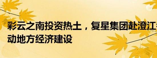 彩云之南投资热土，复星集团赴澄江考察将推动地方经济建设