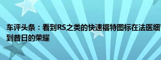 车评头条：看到RS之类的快速福特图标在法医细节上重新回到昔日的荣耀