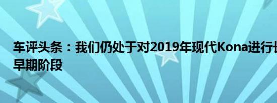 车评头条：我们仍处于对2019年现代Kona进行长期测试的早期阶段