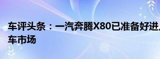 车评头条：一汽奔腾X80已准备好进入中国汽车市场