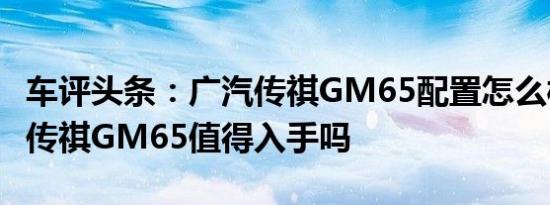 车评头条：广汽传祺GM65配置怎么样及广汽传祺GM65值得入手吗