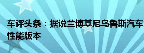 车评头条：据说兰博基尼乌鲁斯汽车即将推出性能版本