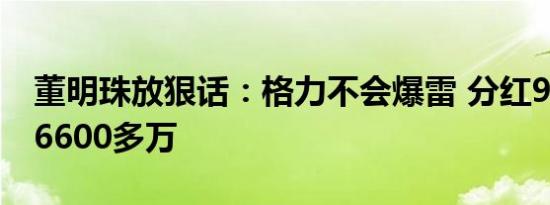 董明珠放狠话：格力不会爆雷 分红90亿她拿6600多万