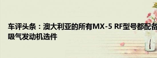 车评头条：澳大利亚的所有MX-5 RF型号都配备2.0升自然吸气发动机选件