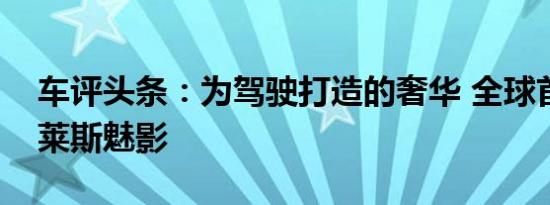 车评头条：为驾驶打造的奢华 全球首试劳斯莱斯魅影