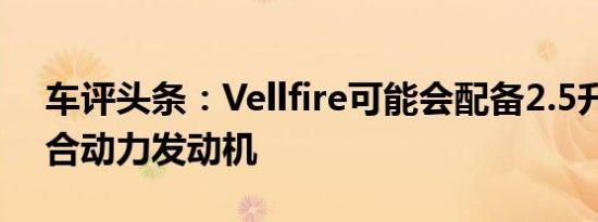 车评头条：Vellfire可能会配备2.5升汽油混合动力发动机