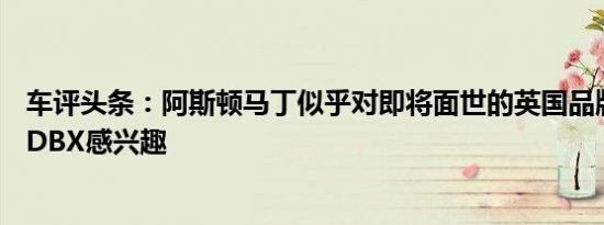 车评头条：阿斯顿马丁似乎对即将面世的英国品牌首款SUVDBX感兴趣