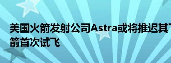 美国火箭发射公司Astra或将推迟其下一代火箭首次试飞