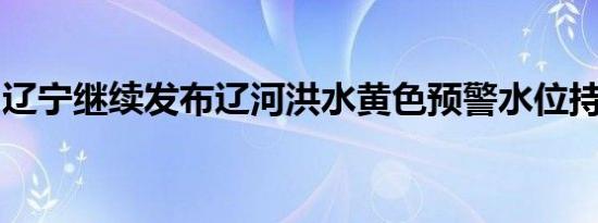 辽宁继续发布辽河洪水黄色预警水位持续上升