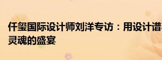 仟玺国际设计师刘洋专访：用设计谱写艺术与灵魂的盛宴