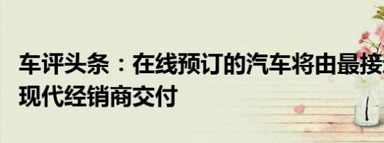车评头条：在线预订的汽车将由最接近买方的现代经销商交付