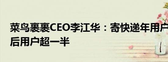 菜鸟裹裹CEO李江华：寄快递年用户破亿 90后用户超一半