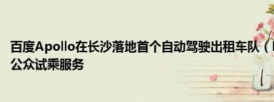 百度Apollo在长沙落地首个自动驾驶出租车队（Robotaxi）公众试乘服务