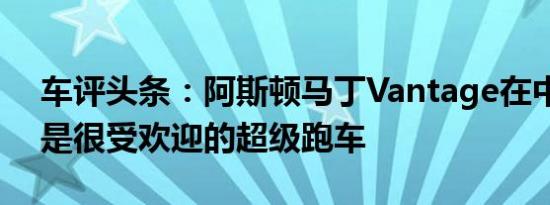 车评头条：阿斯顿马丁Vantage在中国并不是很受欢迎的超级跑车