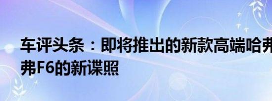 车评头条：即将推出的新款高端哈弗SUV哈弗F6的新谍照