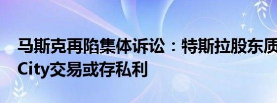 马斯克再陷集体诉讼：特斯拉股东质疑SolarCity交易或存私利