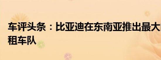 车评头条：比亚迪在东南亚推出最大的电动出租车队