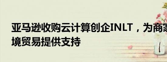 亚马逊收购云计算创企INLT，为商家管理跨境贸易提供支持