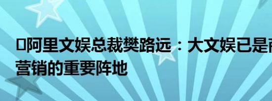 ​阿里文娱总裁樊路远：大文娱已是商家精准营销的重要阵地