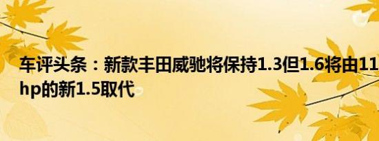 车评头条：新款丰田威驰将保持1.3但1.6将由110hp和141hp的新1.5取代