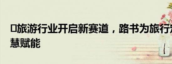 ​旅游行业开启新赛道，路书为旅行定制师智慧赋能