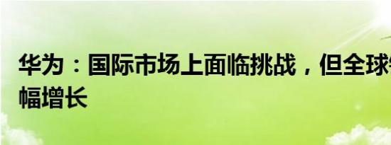 华为：国际市场上面临挑战，但全球销量仍大幅增长