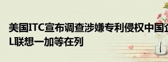 美国ITC宣布调查涉嫌专利侵权中国企业：TCL联想一加等在列