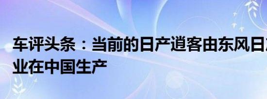 车评头条：当前的日产逍客由东风日产合资企业在中国生产