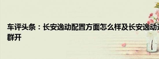 车评头条：长安逸动配置方面怎么样及长安逸动适合哪些人群开