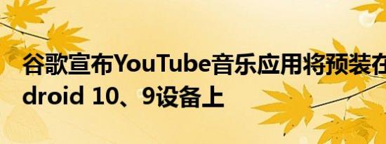 谷歌宣布YouTube音乐应用将预装在所有Android 10、9设备上